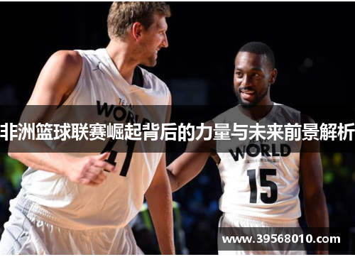 非洲篮球联赛崛起背后的力量与未来前景解析