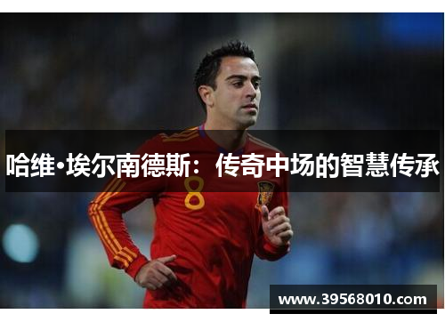 哈维·埃尔南德斯:传奇中场的智慧传承 哈维·埃尔南德斯:传奇中场的智慧传承